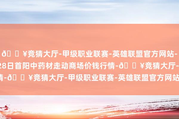 🔥竞猜大厅-甲级职业联赛-英雄联盟官方网站-腾讯游戏2024年5月28日首阳中药材走动商场价钱行情-🔥竞猜大厅-甲级职业联赛-英雄联盟官方网站-腾讯游戏