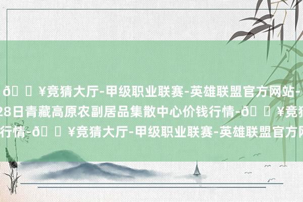 🔥竞猜大厅-甲级职业联赛-英雄联盟官方网站-腾讯游戏2024年5月28日青藏高原农副居品集散中心价钱行情-🔥竞猜大厅-甲级职业联赛-英雄联盟官方网站-腾讯游戏