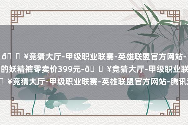 🔥竞猜大厅-甲级职业联赛-英雄联盟官方网站-腾讯游戏店内销量最高的妖精裤零卖价399元-🔥竞猜大厅-甲级职业联赛-英雄联盟官方网站-腾讯游戏