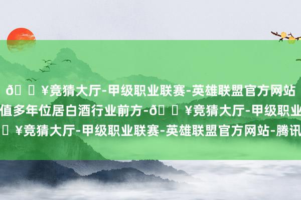 🔥竞猜大厅-甲级职业联赛-英雄联盟官方网站-腾讯游戏郎酒品牌价值多年位居白酒行业前方-🔥竞猜大厅-甲级职业联赛-英雄联盟官方网站-腾讯游戏