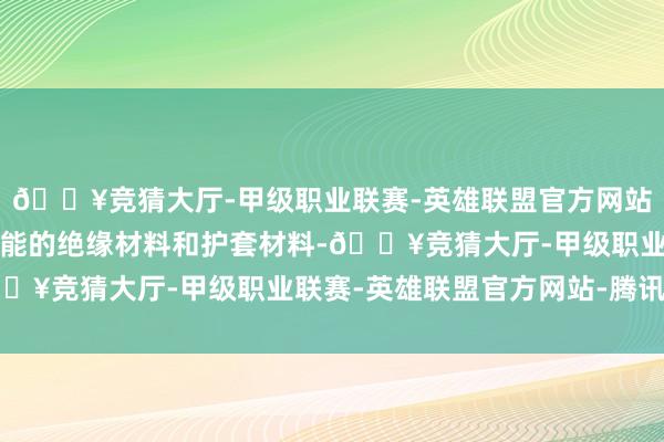 🔥竞猜大厅-甲级职业联赛-英雄联盟官方网站-腾讯游戏探索更高性能的绝缘材料和护套材料-🔥竞猜大厅-甲级职业联赛-英雄联盟官方网站-腾讯游戏