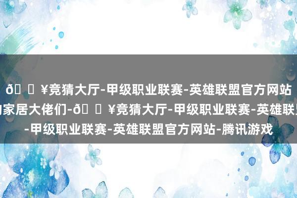 🔥竞猜大厅-甲级职业联赛-英雄联盟官方网站-腾讯游戏这些下滑的家居大佬们-🔥竞猜大厅-甲级职业联赛-英雄联盟官方网站-腾讯游戏