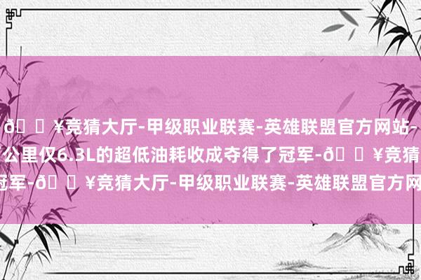 🔥竞猜大厅-甲级职业联赛-英雄联盟官方网站-腾讯游戏选手仇赛以百公里仅6.3L的超低油耗收成夺得了冠军-🔥竞猜大厅-甲级职业联赛-英雄联盟官方网站-腾讯游戏