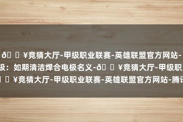 🔥竞猜大厅-甲级职业联赛-英雄联盟官方网站-腾讯游戏2.清洁焊合电极：如期清洁焊合电极名义-🔥竞猜大厅-甲级职业联赛-英雄联盟官方网站-腾讯游戏