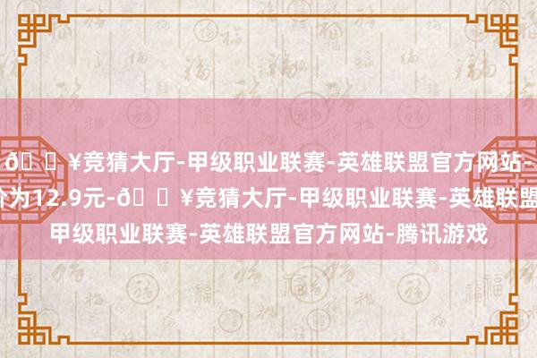 🔥竞猜大厅-甲级职业联赛-英雄联盟官方网站-腾讯游戏正股最新价为12.9元-🔥竞猜大厅-甲级职业联赛-英雄联盟官方网站-腾讯游戏