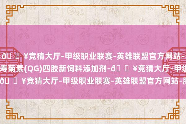 🔥竞猜大厅-甲级职业联赛-英雄联盟官方网站-腾讯游戏“辅导槲皮万寿菊素(QG)四肢新饲料添加剂-🔥竞猜大厅-甲级职业联赛-英雄联盟官方网站-腾讯游戏