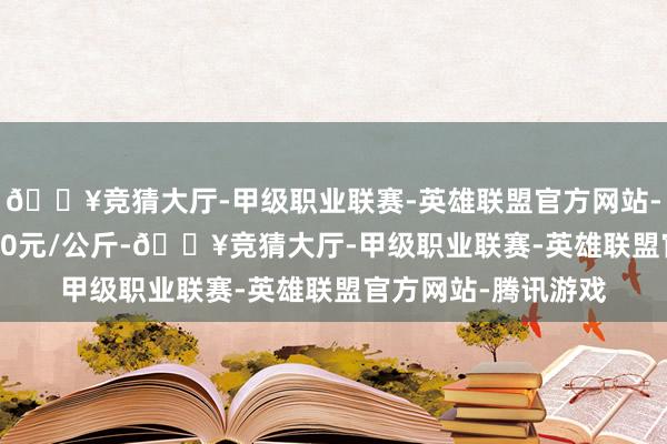 🔥竞猜大厅-甲级职业联赛-英雄联盟官方网站-腾讯游戏收支12.40元/公斤-🔥竞猜大厅-甲级职业联赛-英雄联盟官方网站-腾讯游戏