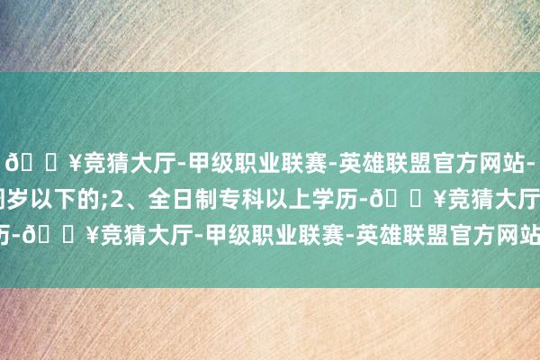 🔥竞猜大厅-甲级职业联赛-英雄联盟官方网站-腾讯游戏且年齿在45周岁以下的;2、全日制专科以上学历-🔥竞猜大厅-甲级职业联赛-英雄联盟官方网站-腾讯游戏