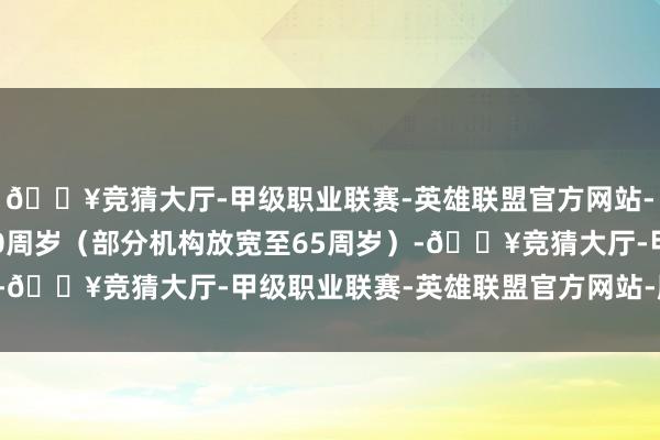 🔥竞猜大厅-甲级职业联赛-英雄联盟官方网站-腾讯游戏年事不卓绝60周岁（部分机构放宽至65周岁）-🔥竞猜大厅-甲级职业联赛-英雄联盟官方网站-腾讯游戏