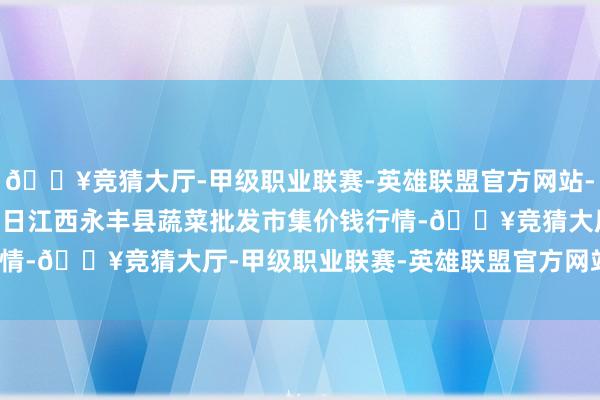 🔥竞猜大厅-甲级职业联赛-英雄联盟官方网站-腾讯游戏2024年6月8日江西永丰县蔬菜批发市集价钱行情-🔥竞猜大厅-甲级职业联赛-英雄联盟官方网站-腾讯游戏