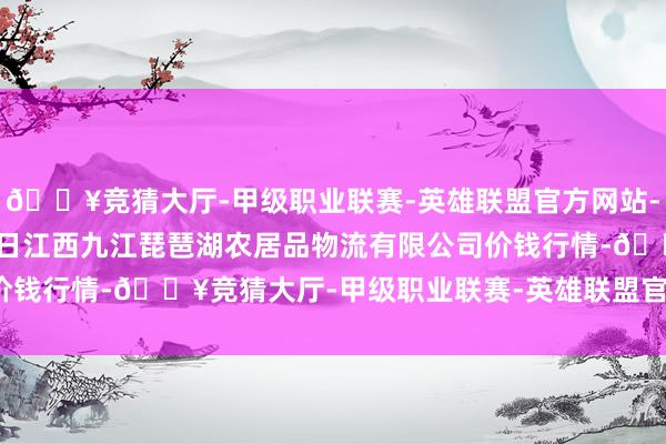 🔥竞猜大厅-甲级职业联赛-英雄联盟官方网站-腾讯游戏2024年6月8日江西九江琵琶湖农居品物流有限公司价钱行情-🔥竞猜大厅-甲级职业联赛-英雄联盟官方网站-腾讯游戏