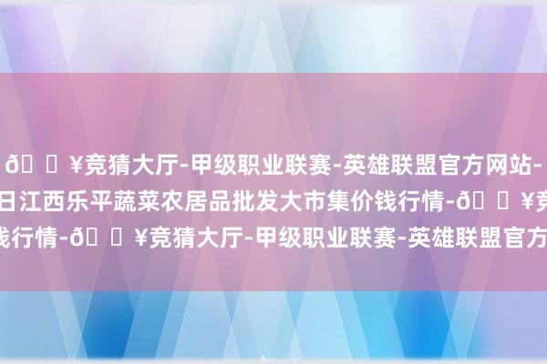 🔥竞猜大厅-甲级职业联赛-英雄联盟官方网站-腾讯游戏2024年6月8日江西乐平蔬菜农居品批发大市集价钱行情-🔥竞猜大厅-甲级职业联赛-英雄联盟官方网站-腾讯游戏