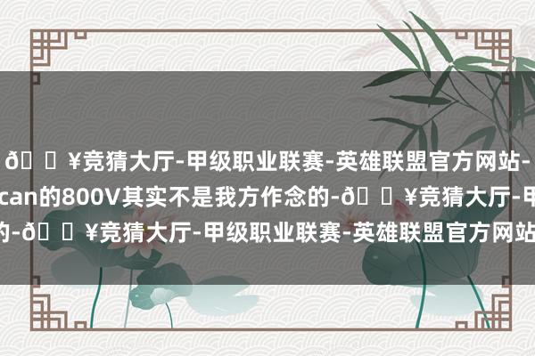 🔥竞猜大厅-甲级职业联赛-英雄联盟官方网站-腾讯游戏保时捷Taycan的800V其实不是我方作念的-🔥竞猜大厅-甲级职业联赛-英雄联盟官方网站-腾讯游戏