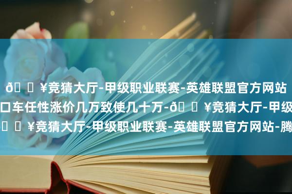 🔥竞猜大厅-甲级职业联赛-英雄联盟官方网站-腾讯游戏合股车、入口车任性涨价几万致使几十万-🔥竞猜大厅-甲级职业联赛-英雄联盟官方网站-腾讯游戏