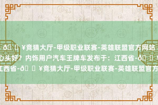 🔥竞猜大厅-甲级职业联赛-英雄联盟官方网站-腾讯游戏哪辆是你的心头好？内饰用户汽车王牌车发布于：江西省-🔥竞猜大厅-甲级职业联赛-英雄联盟官方网站-腾讯游戏