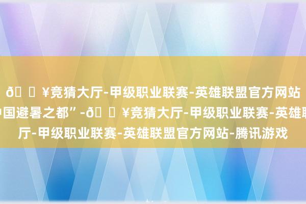 🔥竞猜大厅-甲级职业联赛-英雄联盟官方网站-腾讯游戏被誉为“中国避暑之都”-🔥竞猜大厅-甲级职业联赛-英雄联盟官方网站-腾讯游戏