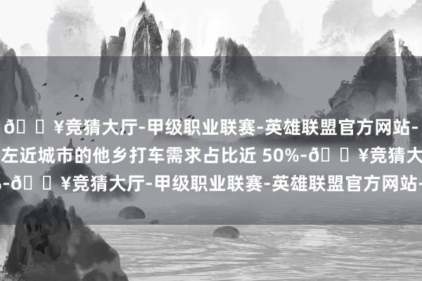 🔥竞猜大厅-甲级职业联赛-英雄联盟官方网站-腾讯游戏其中在常驻地左近城市的他乡打车需求占比近 50%-🔥竞猜大厅-甲级职业联赛-英雄联盟官方网站-腾讯游戏