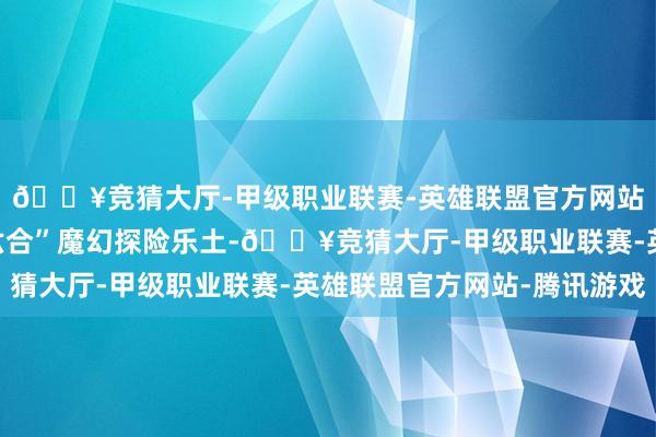 🔥竞猜大厅-甲级职业联赛-英雄联盟官方网站-腾讯游戏走进“源六合”魔幻探险乐土-🔥竞猜大厅-甲级职业联赛-英雄联盟官方网站-腾讯游戏