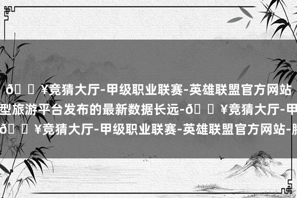 🔥竞猜大厅-甲级职业联赛-英雄联盟官方网站-腾讯游戏韩国两家大型旅游平台发布的最新数据长远-🔥竞猜大厅-甲级职业联赛-英雄联盟官方网站-腾讯游戏