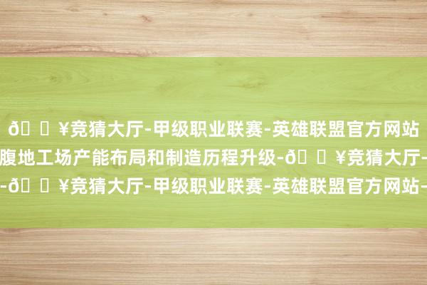 🔥竞猜大厅-甲级职业联赛-英雄联盟官方网站-腾讯游戏合手续鼓吹腹地工场产能布局和制造历程升级-🔥竞猜大厅-甲级职业联赛-英雄联盟官方网站-腾讯游戏