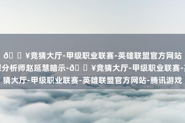 🔥竞猜大厅-甲级职业联赛-英雄联盟官方网站-腾讯游戏该机构资深分析师赵延慧暗示-🔥竞猜大厅-甲级职业联赛-英雄联盟官方网站-腾讯游戏