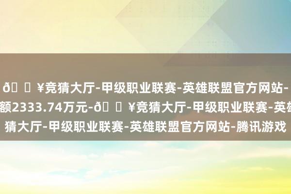 🔥竞猜大厅-甲级职业联赛-英雄联盟官方网站-腾讯游戏现时融资余额2333.74万元-🔥竞猜大厅-甲级职业联赛-英雄联盟官方网站-腾讯游戏