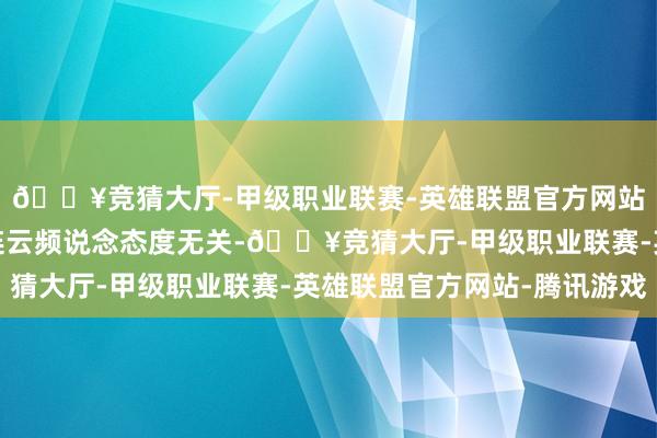 🔥竞猜大厅-甲级职业联赛-英雄联盟官方网站-腾讯游戏与界面有连云频说念态度无关-🔥竞猜大厅-甲级职业联赛-英雄联盟官方网站-腾讯游戏