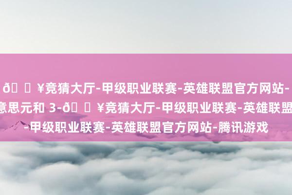 🔥竞猜大厅-甲级职业联赛-英雄联盟官方网站-腾讯游戏400 万好意思元和 3-🔥竞猜大厅-甲级职业联赛-英雄联盟官方网站-腾讯游戏