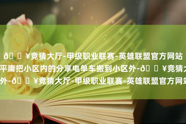 🔥竞猜大厅-甲级职业联赛-英雄联盟官方网站-腾讯游戏不得不需要平庸把小区内的分享电单车搬到小区外-🔥竞猜大厅-甲级职业联赛-英雄联盟官方网站-腾讯游戏