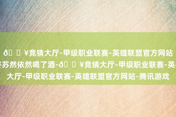 🔥竞猜大厅-甲级职业联赛-英雄联盟官方网站-腾讯游戏”……最终苏然依然喝了酒-🔥竞猜大厅-甲级职业联赛-英雄联盟官方网站-腾讯游戏