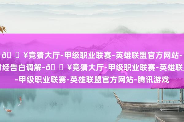 🔥竞猜大厅-甲级职业联赛-英雄联盟官方网站-腾讯游戏举报  第一财经告白调解-🔥竞猜大厅-甲级职业联赛-英雄联盟官方网站-腾讯游戏