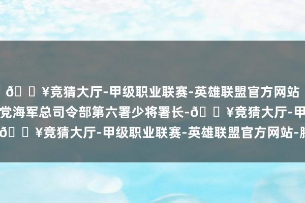 🔥竞猜大厅-甲级职业联赛-英雄联盟官方网站-腾讯游戏曾经的国民党海军总司令部第六署少将署长-🔥竞猜大厅-甲级职业联赛-英雄联盟官方网站-腾讯游戏