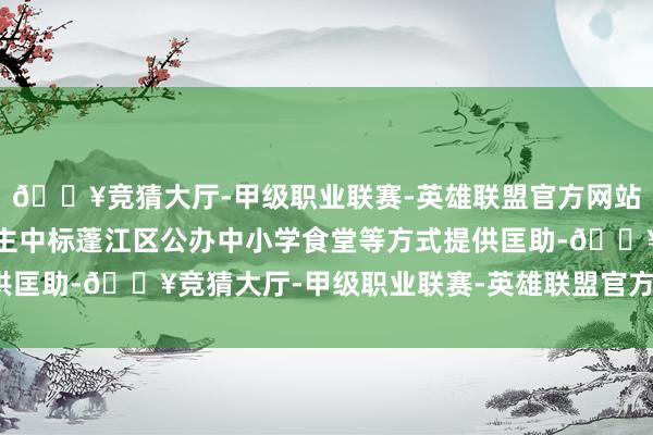 🔥竞猜大厅-甲级职业联赛-英雄联盟官方网站-腾讯游戏为私营企业主中标蓬江区公办中小学食堂等方式提供匡助-🔥竞猜大厅-甲级职业联赛-英雄联盟官方网站-腾讯游戏