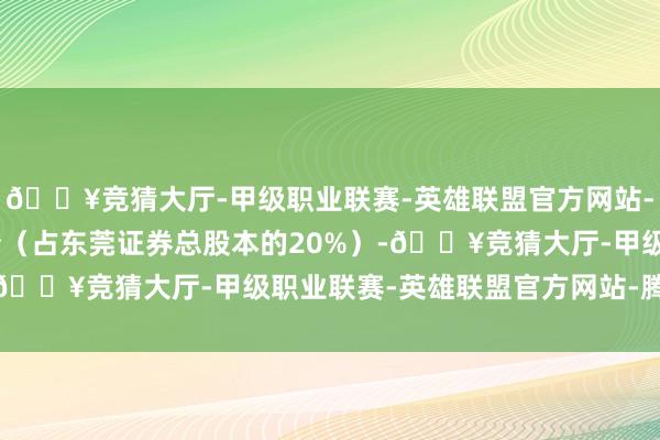 🔥竞猜大厅-甲级职业联赛-英雄联盟官方网站-腾讯游戏000万股股份（占东莞证券总股本的20%）-🔥竞猜大厅-甲级职业联赛-英雄联盟官方网站-腾讯游戏