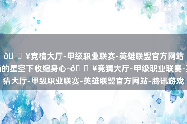 🔥竞猜大厅-甲级职业联赛-英雄联盟官方网站-腾讯游戏还能在灿艳的星空下收缩身心-🔥竞猜大厅-甲级职业联赛-英雄联盟官方网站-腾讯游戏