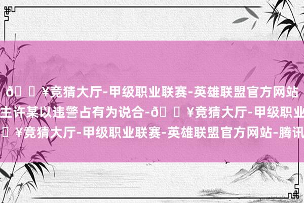 🔥竞猜大厅-甲级职业联赛-英雄联盟官方网站-腾讯游戏被告东说念主许某以违警占有为说合-🔥竞猜大厅-甲级职业联赛-英雄联盟官方网站-腾讯游戏