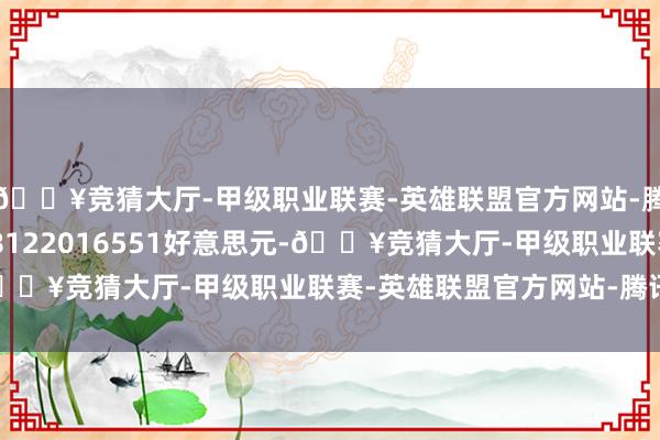 🔥竞猜大厅-甲级职业联赛-英雄联盟官方网站-腾讯游戏刻下波及1208122016551好意思元-🔥竞猜大厅-甲级职业联赛-英雄联盟官方网站-腾讯游戏