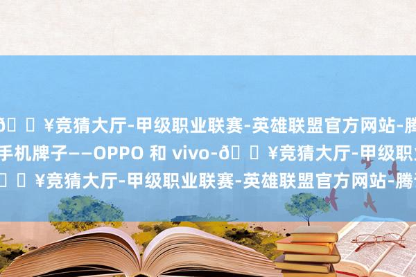 🔥竞猜大厅-甲级职业联赛-英雄联盟官方网站-腾讯游戏另外两大国产手机牌子——OPPO 和 vivo-🔥竞猜大厅-甲级职业联赛-英雄联盟官方网站-腾讯游戏