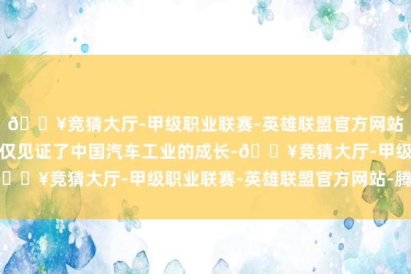 🔥竞猜大厅-甲级职业联赛-英雄联盟官方网站-腾讯游戏这一行径不仅见证了中国汽车工业的成长-🔥竞猜大厅-甲级职业联赛-英雄联盟官方网站-腾讯游戏