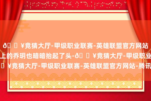 🔥竞猜大厅-甲级职业联赛-英雄联盟官方网站-腾讯游戏就连坐在地上的乔玥也暗暗抬起了头-🔥竞猜大厅-甲级职业联赛-英雄联盟官方网站-腾讯游戏