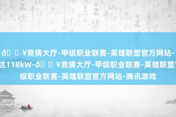 🔥竞猜大厅-甲级职业联赛-英雄联盟官方网站-腾讯游戏最大功率达118kW-🔥竞猜大厅-甲级职业联赛-英雄联盟官方网站-腾讯游戏