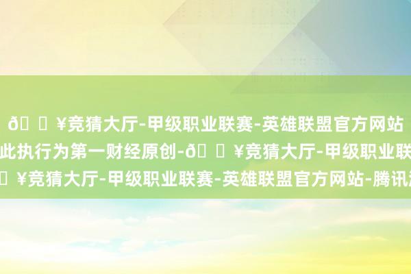 🔥竞猜大厅-甲级职业联赛-英雄联盟官方网站-腾讯游戏请点击这里此执行为第一财经原创-🔥竞猜大厅-甲级职业联赛-英雄联盟官方网站-腾讯游戏