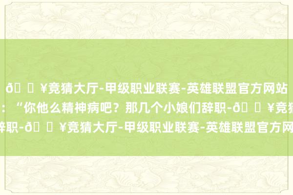 🔥竞猜大厅-甲级职业联赛-英雄联盟官方网站-腾讯游戏愤愤骂说念：“你他么精神病吧？那几个小娘们辞职-🔥竞猜大厅-甲级职业联赛-英雄联盟官方网站-腾讯游戏