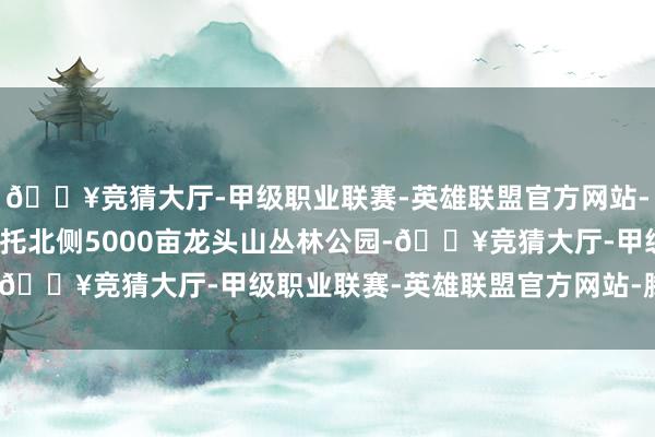 🔥竞猜大厅-甲级职业联赛-英雄联盟官方网站-腾讯游戏中建海丝城依托北侧5000亩龙头山丛林公园-🔥竞猜大厅-甲级职业联赛-英雄联盟官方网站-腾讯游戏