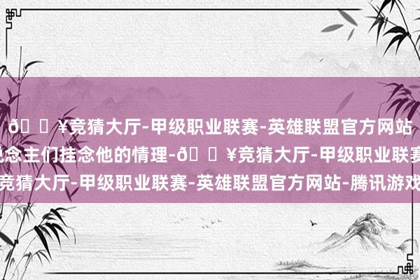 🔥竞猜大厅-甲级职业联赛-英雄联盟官方网站-腾讯游戏才有了东说念主们挂念他的情理-🔥竞猜大厅-甲级职业联赛-英雄联盟官方网站-腾讯游戏