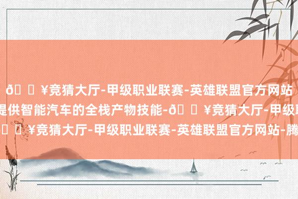 🔥竞猜大厅-甲级职业联赛-英雄联盟官方网站-腾讯游戏 公司不错提供智能汽车的全栈产物技能-🔥竞猜大厅-甲级职业联赛-英雄联盟官方网站-腾讯游戏