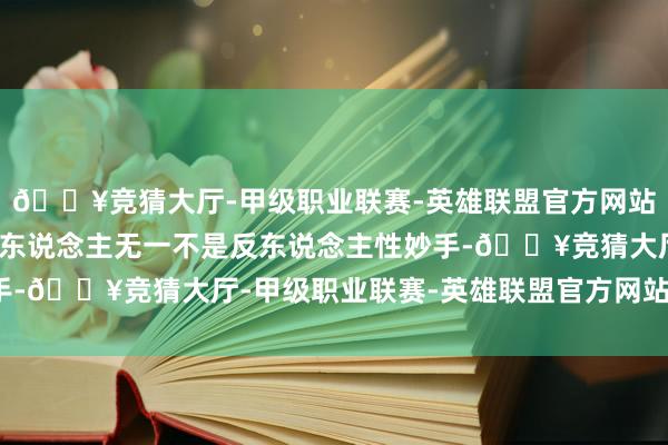 🔥竞猜大厅-甲级职业联赛-英雄联盟官方网站-腾讯游戏能成大事的东说念主无一不是反东说念主性妙手-🔥竞猜大厅-甲级职业联赛-英雄联盟官方网站-腾讯游戏