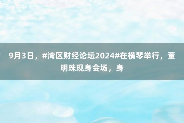 9月3日，#湾区财经论坛2024#在横琴举行，董明珠现身会场，身