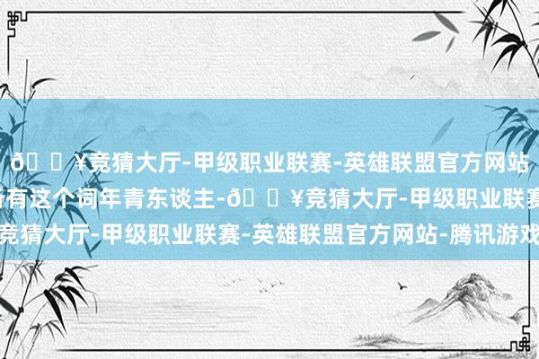 🔥竞猜大厅-甲级职业联赛-英雄联盟官方网站-腾讯游戏代表不了所有这个词年青东谈主-🔥竞猜大厅-甲级职业联赛-英雄联盟官方网站-腾讯游戏