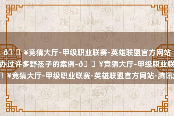 🔥竞猜大厅-甲级职业联赛-英雄联盟官方网站-腾讯游戏示意我方接办过许多野孩子的案例-🔥竞猜大厅-甲级职业联赛-英雄联盟官方网站-腾讯游戏